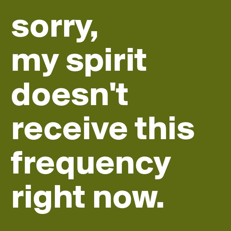 sorry,
my spirit doesn't receive this frequency right now.