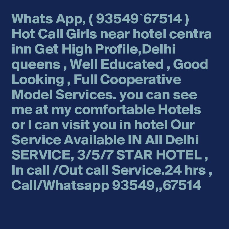 Whats App, ( 93549`67514 ) Hot Call Girls near hotel centra inn Get High Profile,Delhi queens , Well Educated , Good Looking , Full Cooperative Model Services. you can see me at my comfortable Hotels or I can visit you in hotel Our Service Available IN All Delhi SERVICE, 3/5/7 STAR HOTEL , In call /Out call Service.24 hrs , Call/Whatsapp 93549,,67514 
