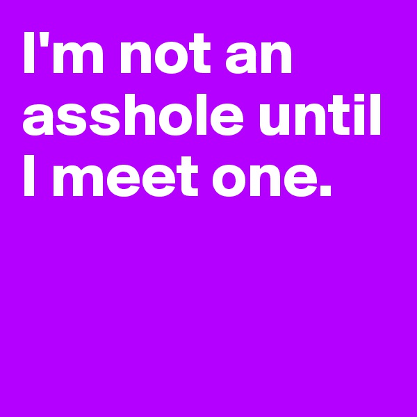 I'm not an asshole until I meet one.



