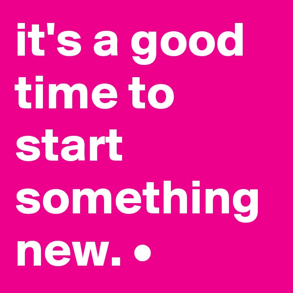 it's a good time to start something new. •