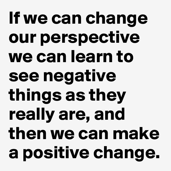 If we can change our perspective we can learn to see negative things as they really are, and then we can make a positive change.
