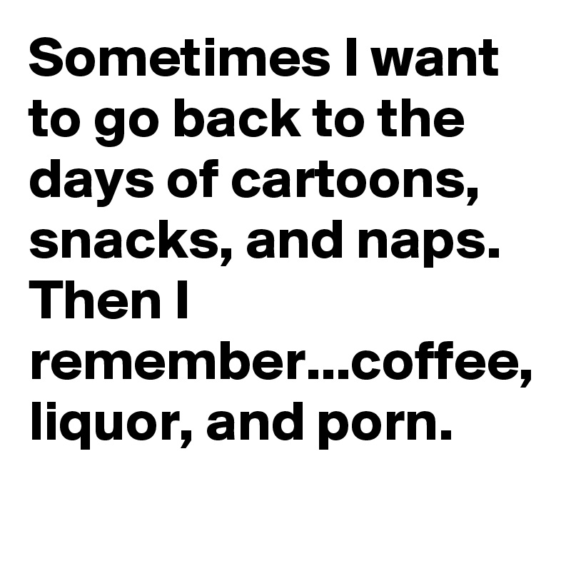 Sometimes I want to go back to the days of cartoons, snacks, and naps. Then I remember...coffee, liquor, and porn.