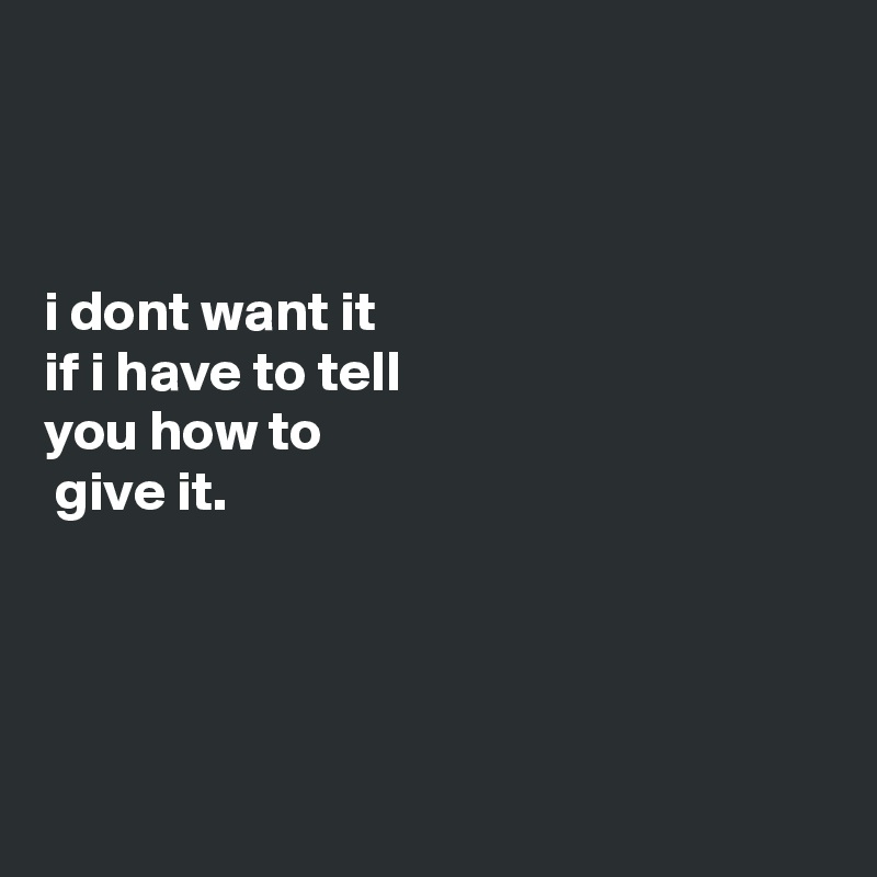 



i dont want it
if i have to tell
you how to
 give it.




