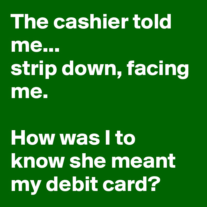 The cashier told me...
strip down, facing me.

How was I to know she meant my debit card? 