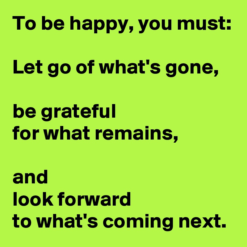 To be happy, you must:

Let go of what's gone,

be grateful 
for what remains,

and 
look forward 
to what's coming next.