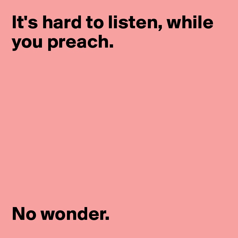 It's hard to listen, while you preach. 








No wonder. 