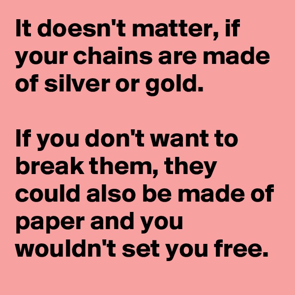 It doesn't matter, if your chains are made of silver or gold.

If you don't want to break them, they could also be made of paper and you wouldn't set you free.