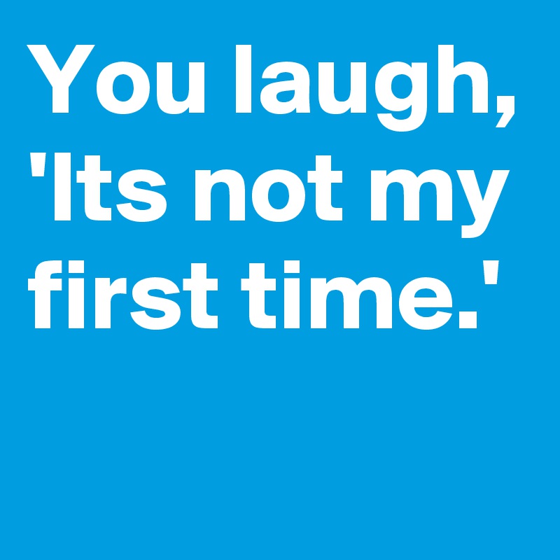 You laugh,
'Its not my first time.'