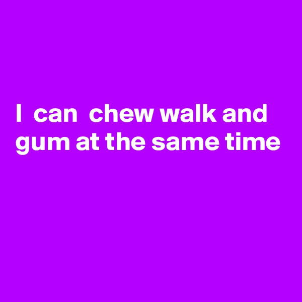 


I  can  chew walk and gum at the same time




