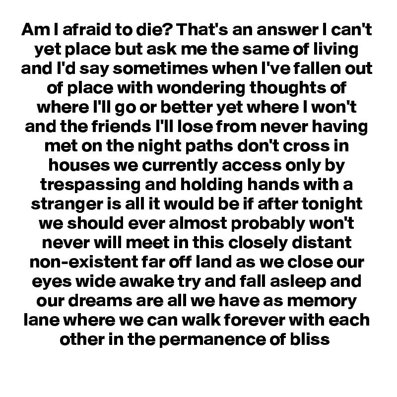 Am I afraid to die? That's an answer I can't yet place but ask me the same of living and I'd say sometimes when I've fallen out of place with wondering thoughts of where I'll go or better yet where I won't and the friends I'll lose from never having met on the night paths don't cross in houses we currently access only by trespassing and holding hands with a stranger is all it would be if after tonight we should ever almost probably won't never will meet in this closely distant non-existent far off land as we close our eyes wide awake try and fall asleep and our dreams are all we have as memory lane where we can walk forever with each other in the permanence of bliss 