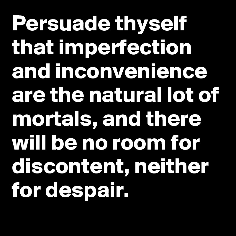 Persuade thyself that imperfection and inconvenience are the natural lot of mortals, and there will be no room for discontent, neither for despair.