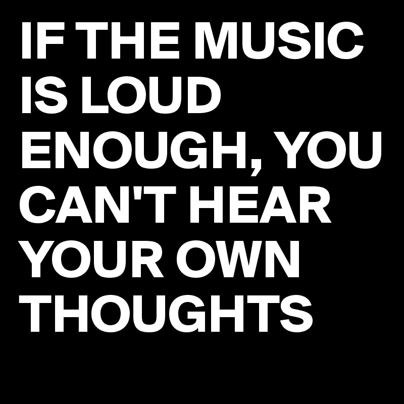 IF THE MUSIC IS LOUD ENOUGH, YOU CAN'T HEAR YOUR OWN THOUGHTS