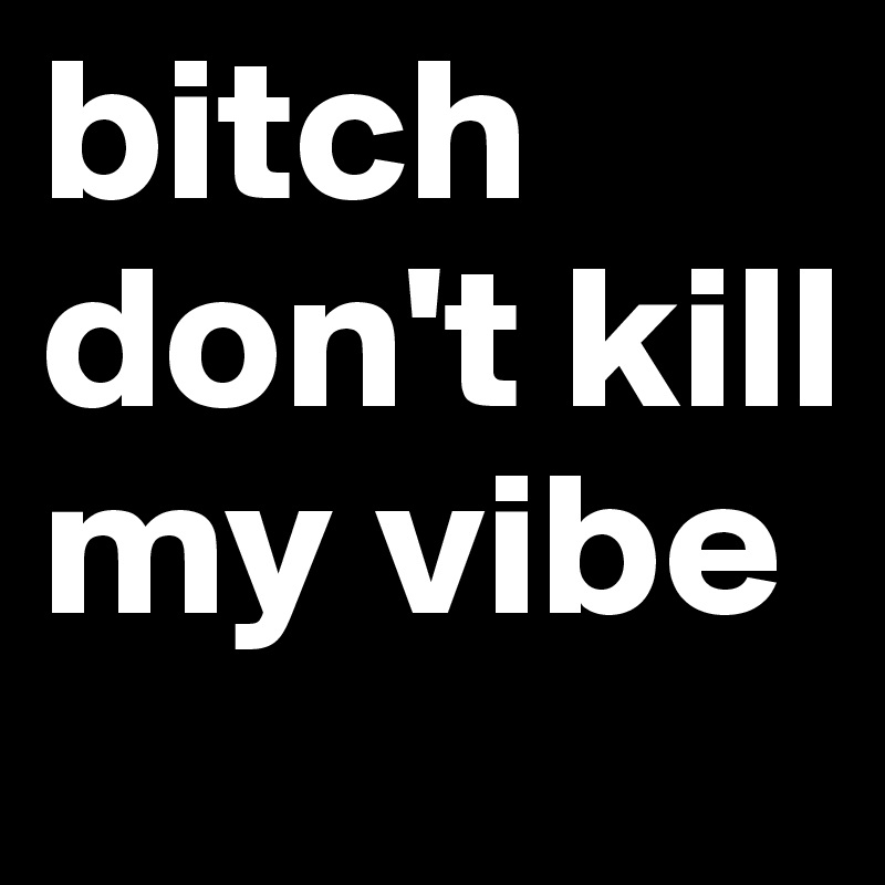 bitch don't kill my vibe