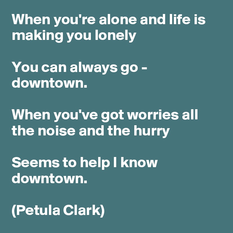 When you're alone and life is making you lonely

You can always go - downtown.

When you've got worries all the noise and the hurry

Seems to help I know downtown.

(Petula Clark)