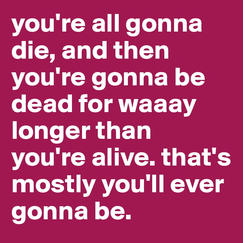 you're all gonna die, and then you're gonna be dead for waaay longer than you're alive. that's mostly you'll ever gonna be.