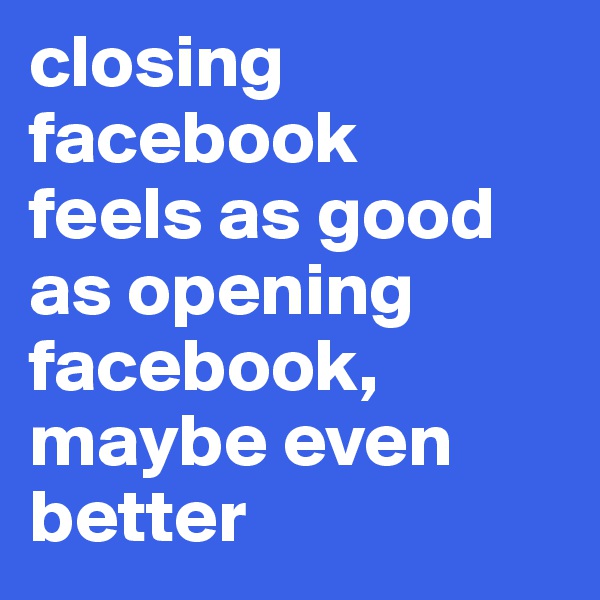 closing facebook 
feels as good as opening facebook,
maybe even better