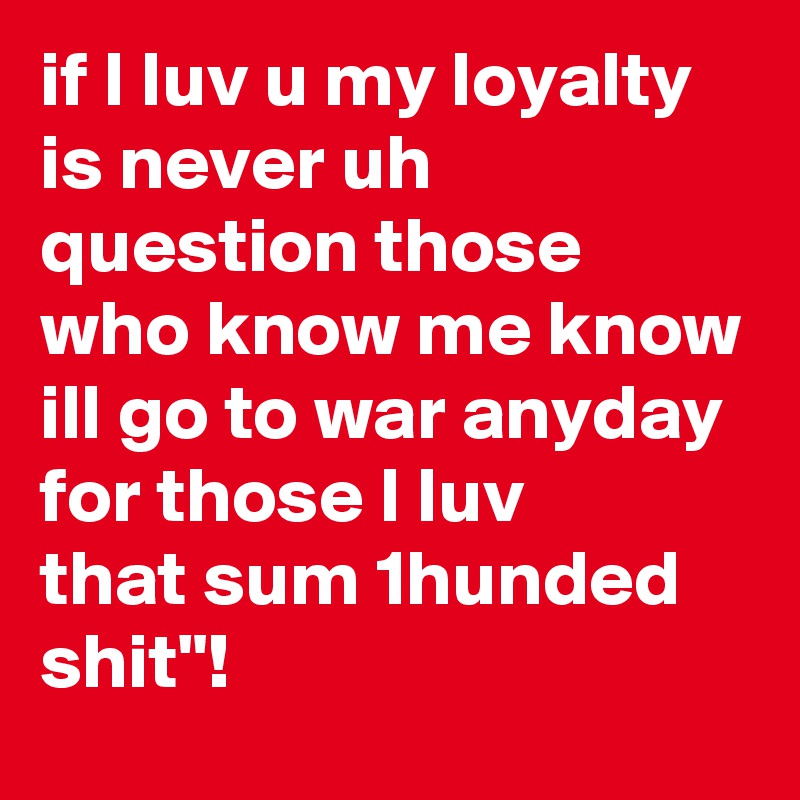 if I luv u my loyalty is never uh question those who know me know ill go to war anyday for those I luv 
that sum 1hunded shit"! 
