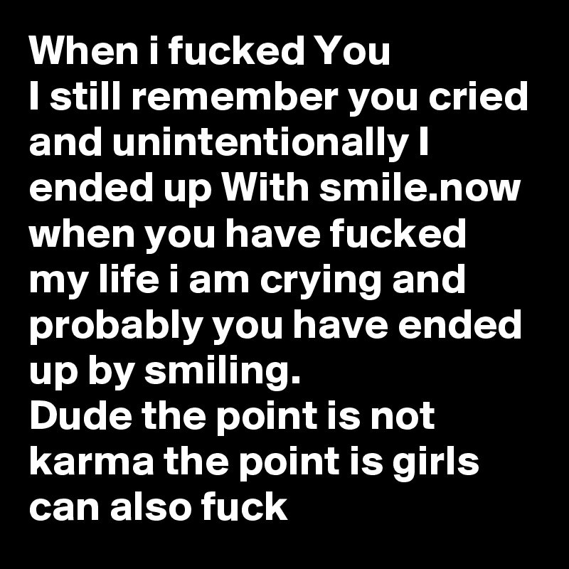 When i fucked You
I still remember you cried and unintentionally I ended up With smile.now when you have fucked my life i am crying and probably you have ended up by smiling.
Dude the point is not karma the point is girls can also fuck 