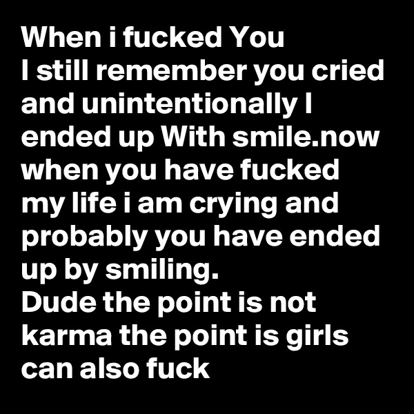 When i fucked You
I still remember you cried and unintentionally I ended up With smile.now when you have fucked my life i am crying and probably you have ended up by smiling.
Dude the point is not karma the point is girls can also fuck 