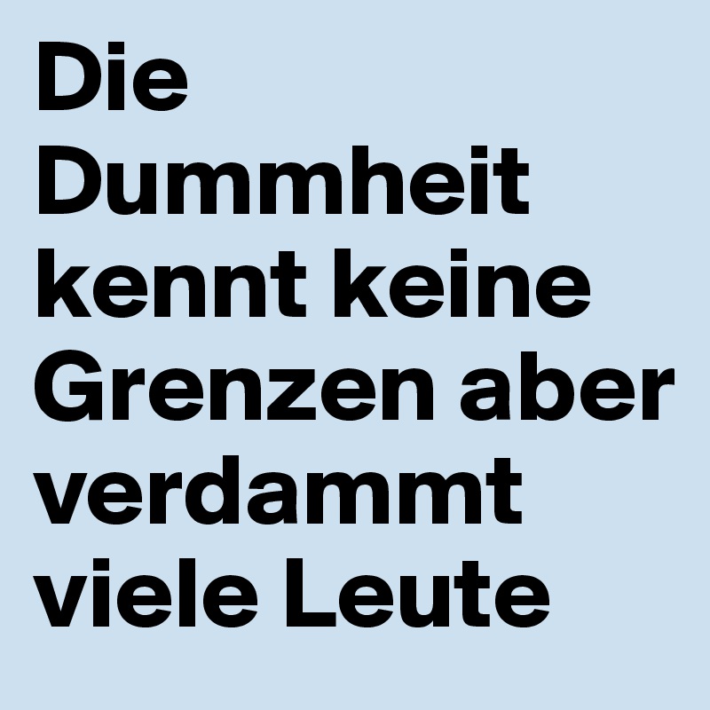 Die Dummheit kennt keine Grenzen aber verdammt viele Leute