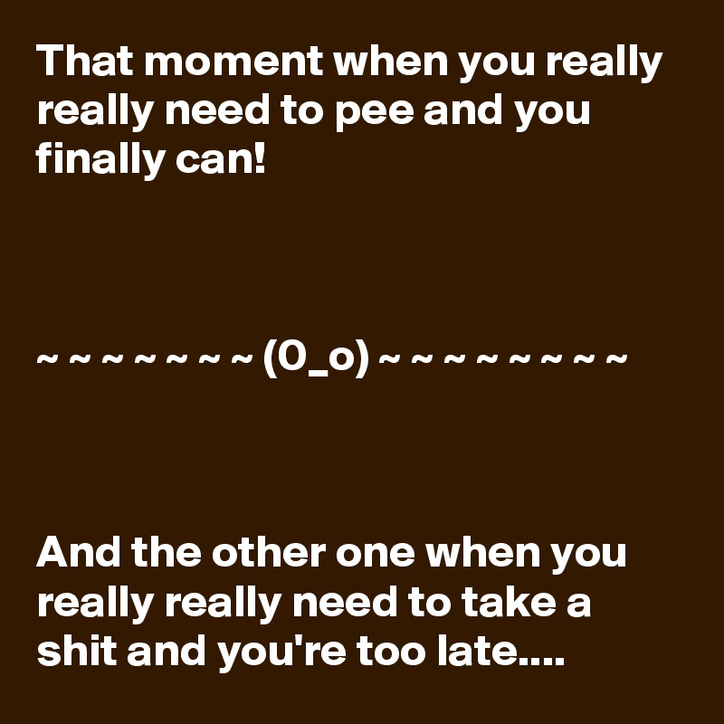 That moment when you really really need to pee and you finally can!



~ ~ ~ ~ ~ ~ ~ (0_o) ~ ~ ~ ~ ~ ~ ~ ~ 



And the other one when you really really need to take a shit and you're too late....