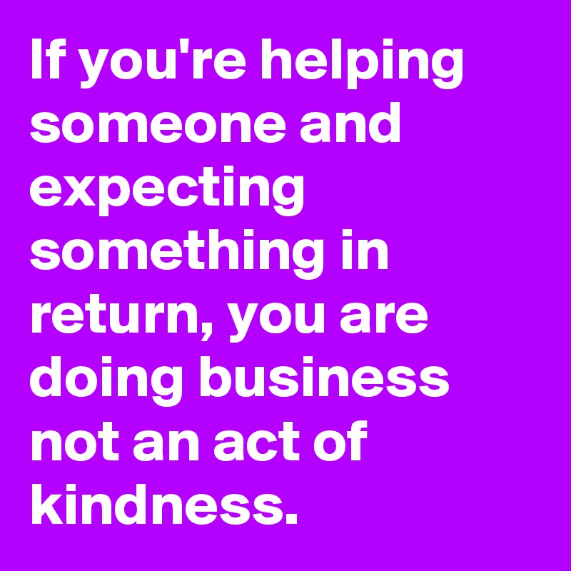 If you're helping someone and expecting something in return, you are doing business not an act of kindness.