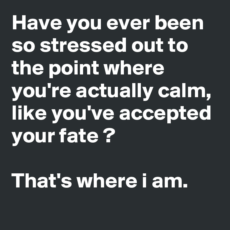 Have you ever been so stressed out to the point where you're actually calm, like you've accepted your fate ?

That's where i am.