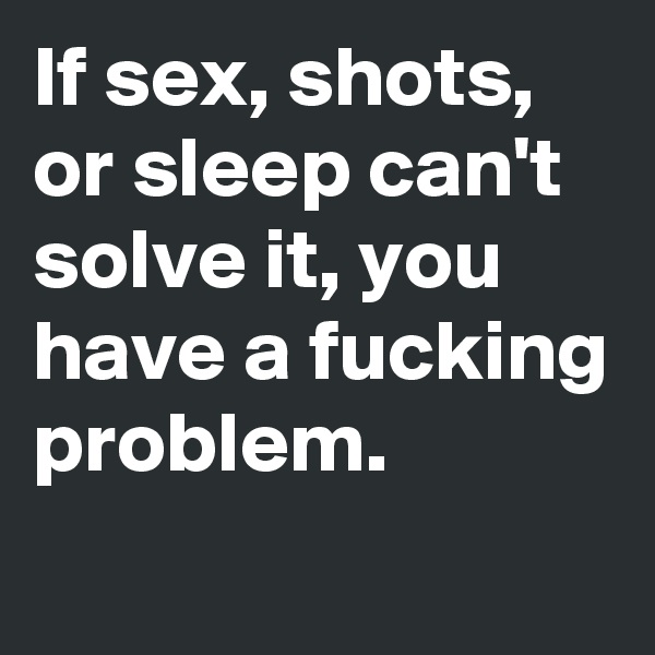 If sex, shots, or sleep can't solve it, you have a fucking problem. 
