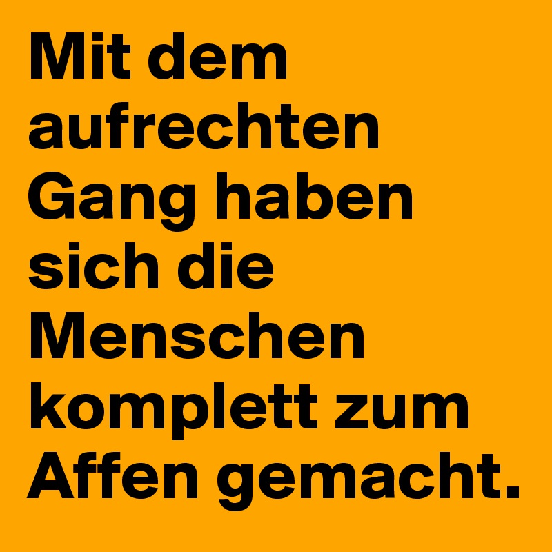 Mit dem aufrechten Gang haben sich die Menschen komplett zum Affen gemacht.