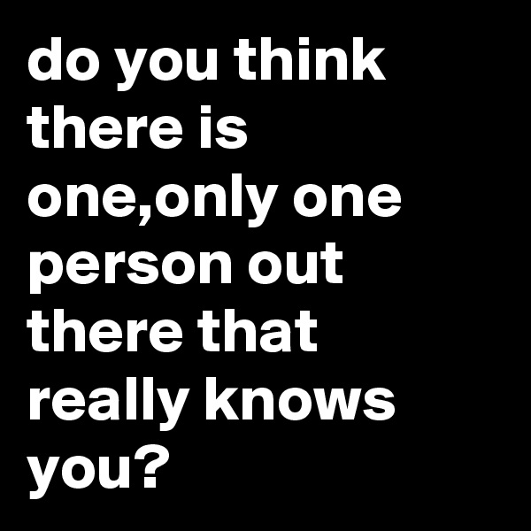 do you think there is one,only one person out there that really knows you?