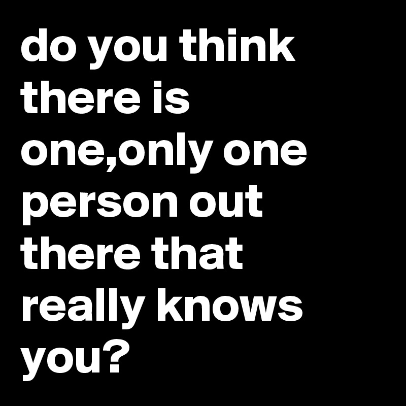 do you think there is one,only one person out there that really knows you?