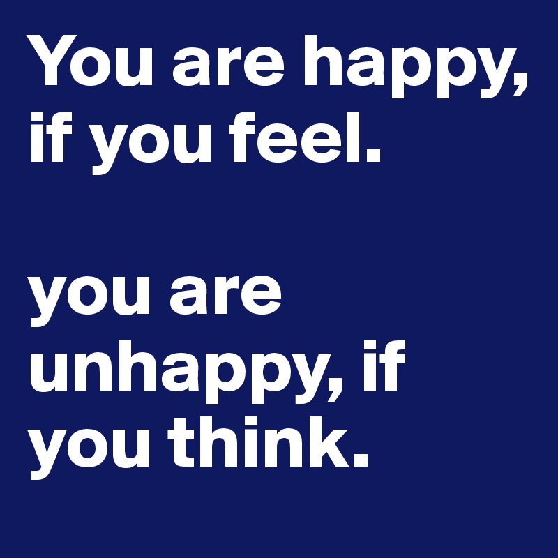 You are happy, if you feel. 

you are unhappy, if you think. 