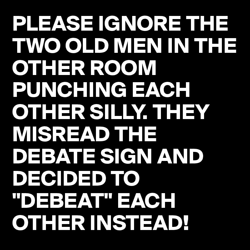 PLEASE IGNORE THE TWO OLD MEN IN THE OTHER ROOM PUNCHING EACH OTHER SILLY. THEY MISREAD THE DEBATE SIGN AND DECIDED TO "DEBEAT" EACH OTHER INSTEAD!