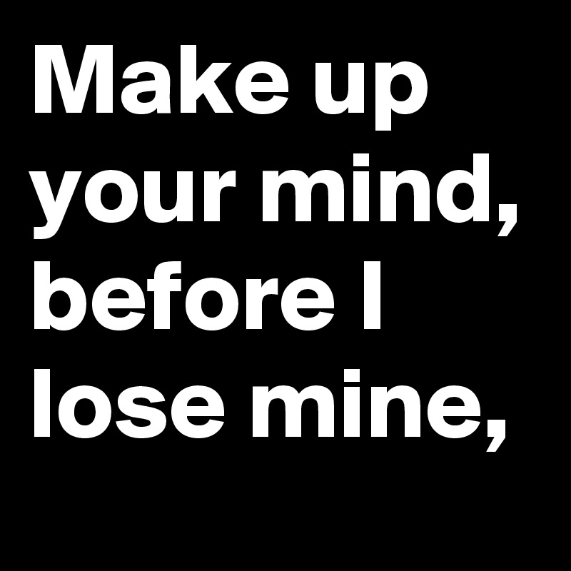 Make up your mind, before I lose mine,