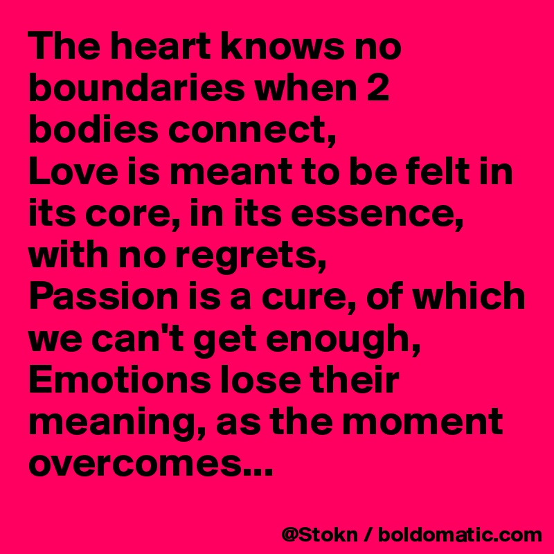 The heart knows no boundaries when 2 bodies connect,
Love is meant to be felt in its core, in its essence, with no regrets,
Passion is a cure, of which we can't get enough,
Emotions lose their meaning, as the moment overcomes...
