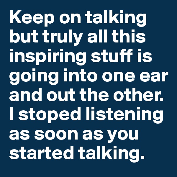 Keep on talking but truly all this inspiring stuff is going into one ear and out the other.
I stoped listening as soon as you started talking.