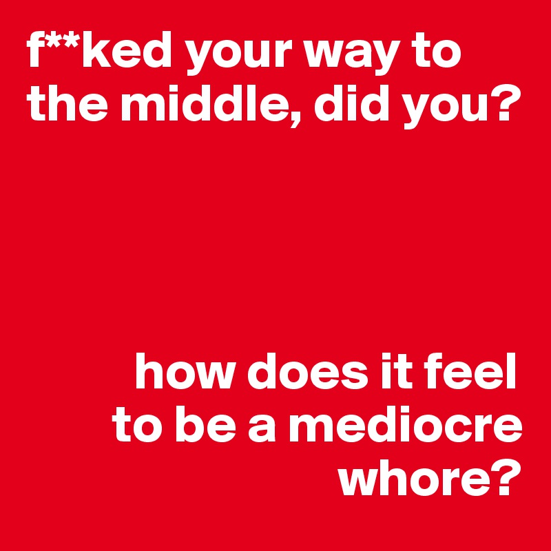f**ked your way to the middle, did you?




          how does it feel
        to be a mediocre
                             whore?