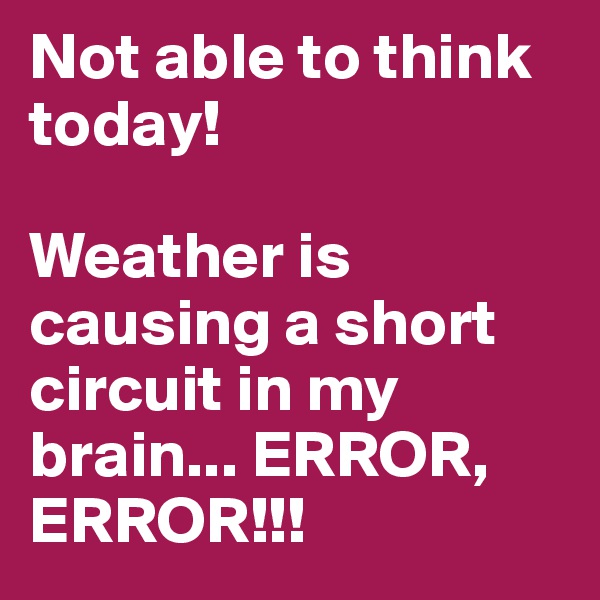 Not able to think today!

Weather is causing a short circuit in my brain... ERROR, ERROR!!!