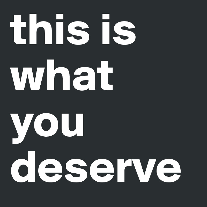 this is what you deserve 