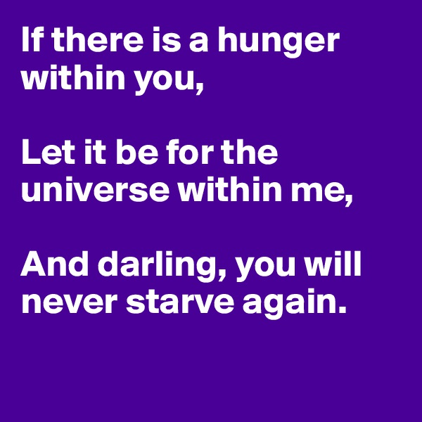 If there is a hunger within you,

Let it be for the universe within me,

And darling, you will never starve again.

