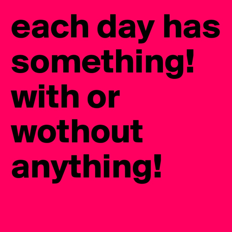 each day has something! with or wothout anything!