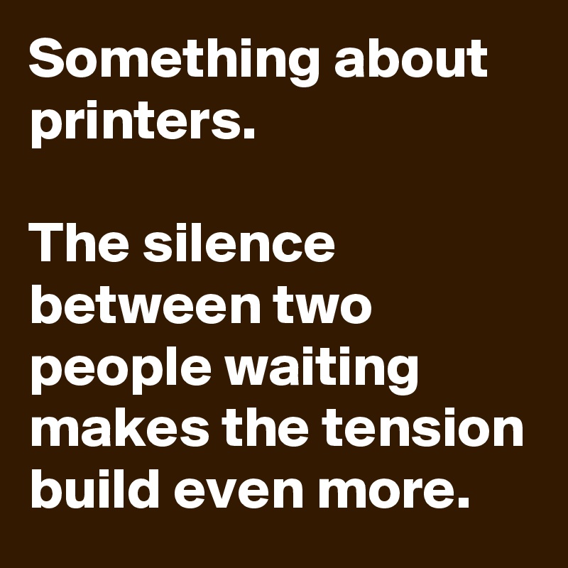 Something about printers.

The silence between two people waiting makes the tension build even more.
