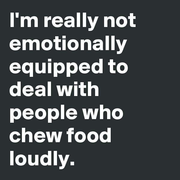 I'm really not emotionally equipped to deal with people who chew food loudly.