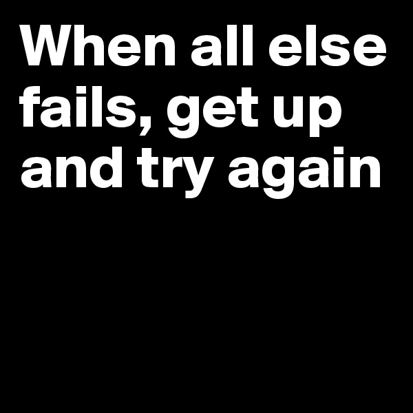 When all else fails, get up and try again


