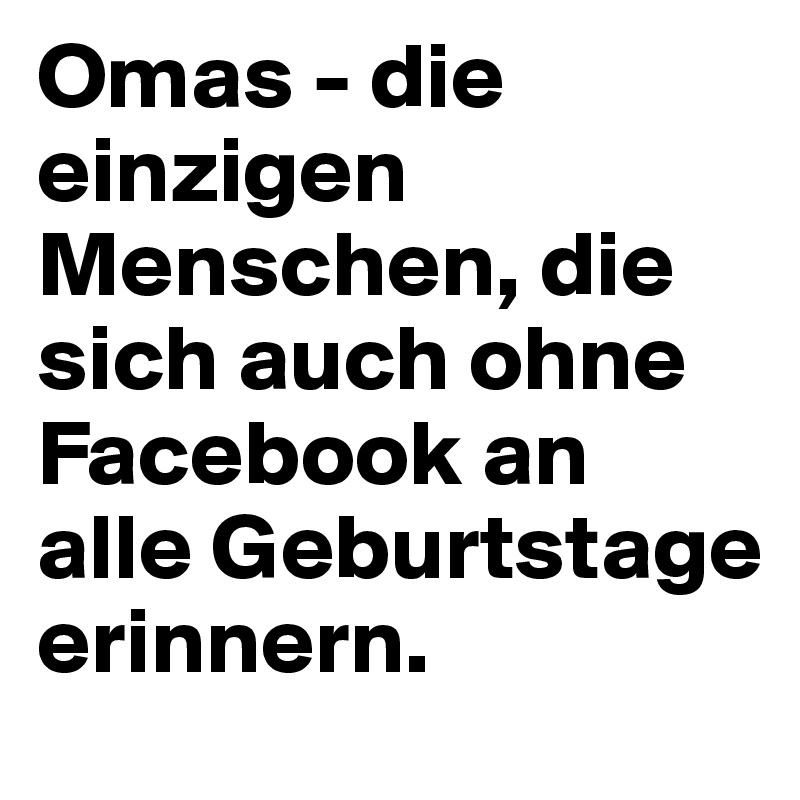 Omas - die einzigen Menschen, die sich auch ohne Facebook an alle Geburtstage erinnern.