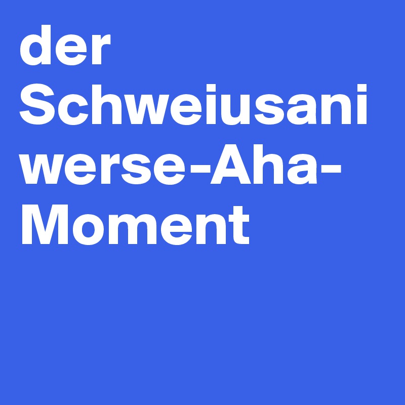 der Schweiusani werse-Aha-Moment

