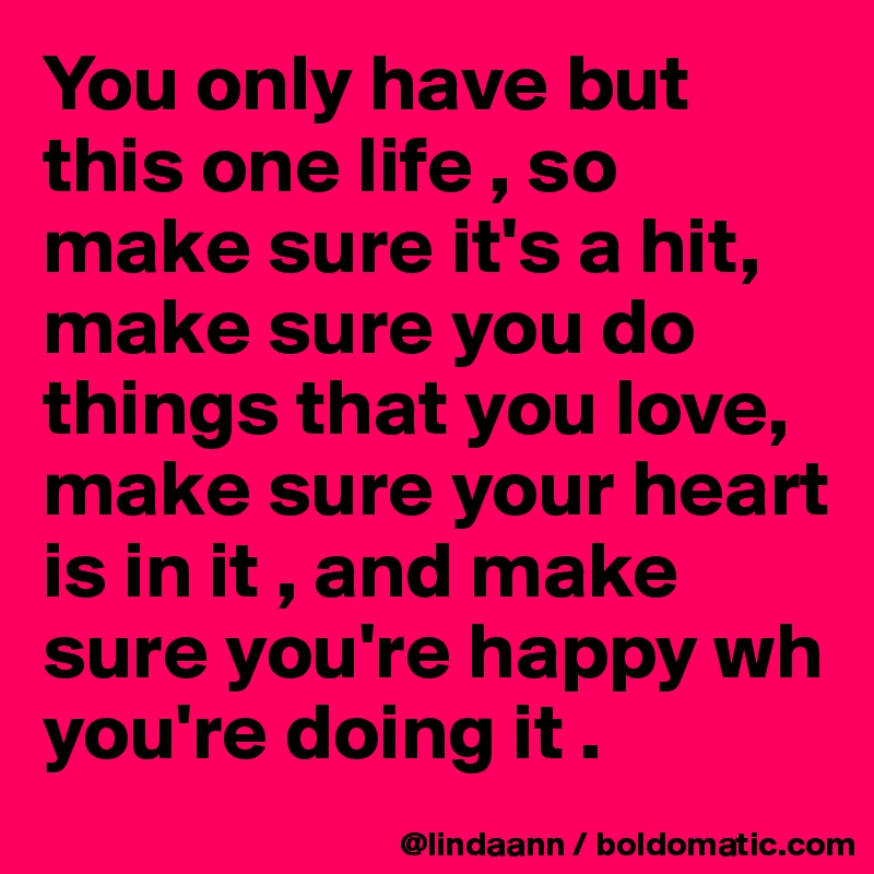 You only have but this one life , so make sure it's a hit, make sure you do things that you love, make sure your heart is in it , and make sure you're happy wh you're doing it . 