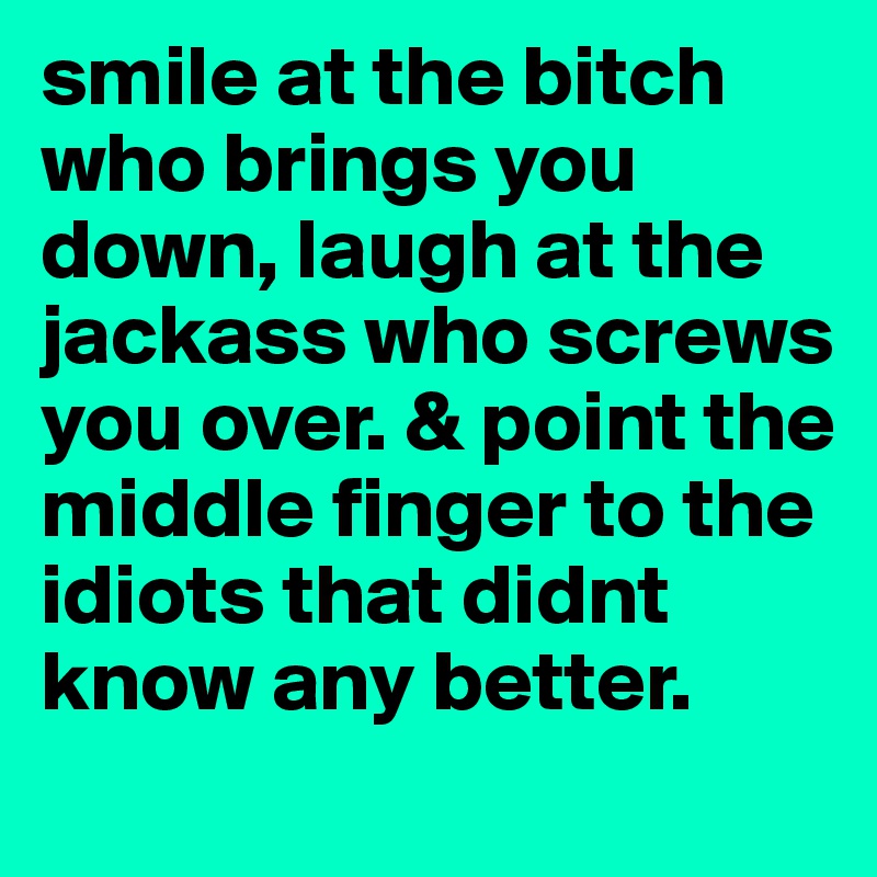 smile at the bitch who brings you down, laugh at the jackass who screws you over. & point the middle finger to the idiots that didnt know any better.