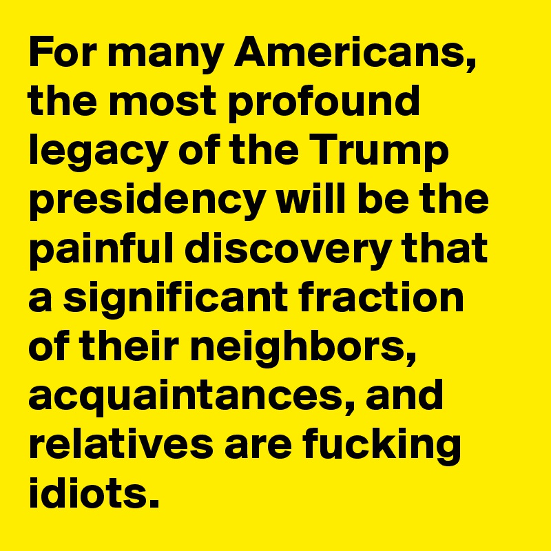 For many Americans, the most profound legacy of the Trump presidency will be the painful discovery that a significant fraction of their neighbors, acquaintances, and relatives are fucking idiots.