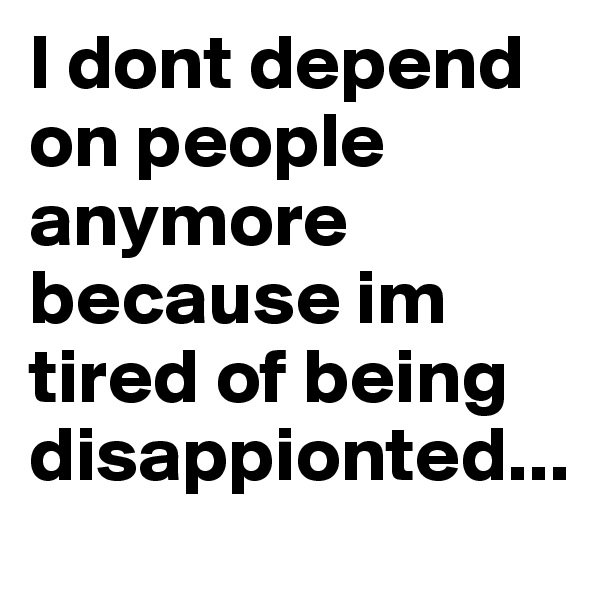 I dont depend on people anymore because im tired of being disappionted...